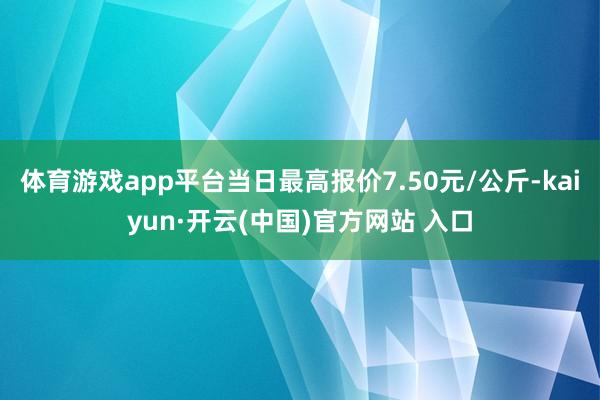 体育游戏app平台当日最高报价7.50元/公斤-kaiyun·开云(中国)官方网站 入口