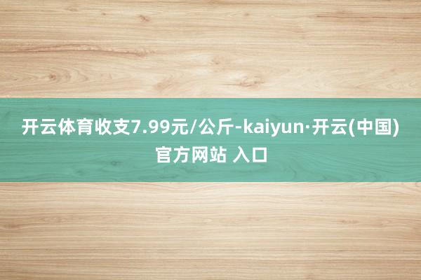 开云体育收支7.99元/公斤-kaiyun·开云(中国)官方网站 入口