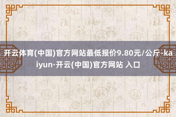 开云体育(中国)官方网站最低报价9.80元/公斤-kaiyun·开云(中国)官方网站 入口