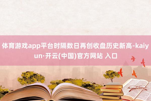 体育游戏app平台时隔数日再创收盘历史新高-kaiyun·开云(中国)官方网站 入口