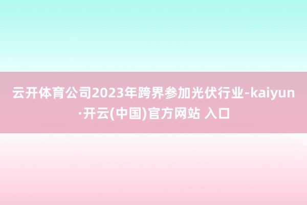 云开体育公司2023年跨界参加光伏行业-kaiyun·开云(中国)官方网站 入口