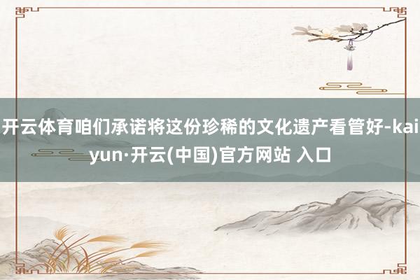 开云体育咱们承诺将这份珍稀的文化遗产看管好-kaiyun·开云(中国)官方网站 入口