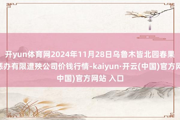 开yun体育网2024年11月28日乌鲁木皆北园春果业缱绻惩办有限遭殃公司价钱行情-kaiyun·开云(中国)官方网站 入口