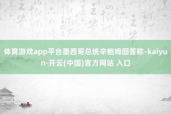 体育游戏app平台墨西哥总统辛鲍姆回答称-kaiyun·开云(中国)官方网站 入口