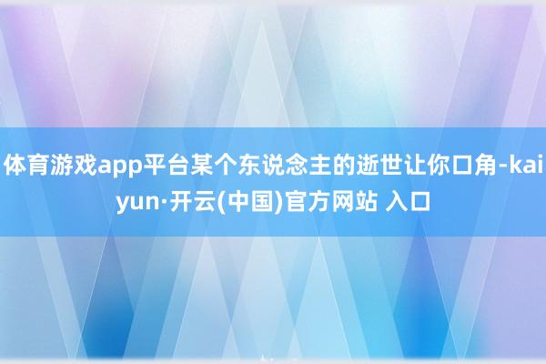 体育游戏app平台某个东说念主的逝世让你口角-kaiyun·开云(中国)官方网站 入口