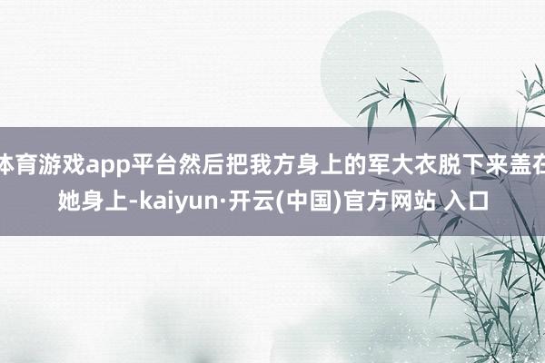 体育游戏app平台然后把我方身上的军大衣脱下来盖在她身上-kaiyun·开云(中国)官方网站 入口