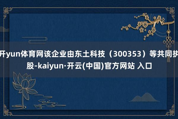 开yun体育网该企业由东土科技（300353）等共同执股-kaiyun·开云(中国)官方网站 入口