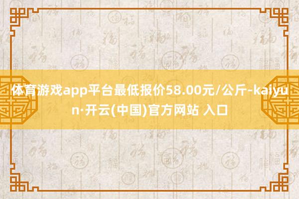 体育游戏app平台最低报价58.00元/公斤-kaiyun·开云(中国)官方网站 入口