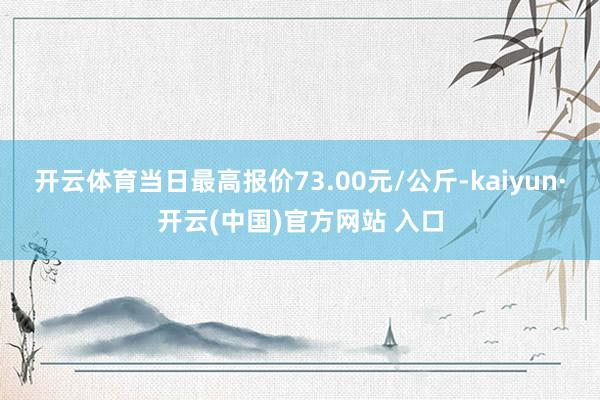 开云体育当日最高报价73.00元/公斤-kaiyun·开云(中国)官方网站 入口