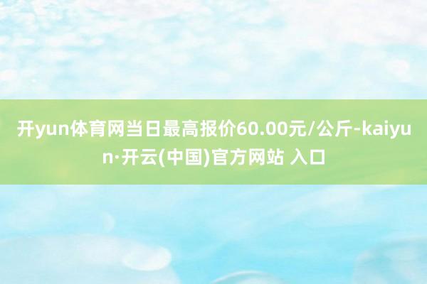 开yun体育网当日最高报价60.00元/公斤-kaiyun·开云(中国)官方网站 入口