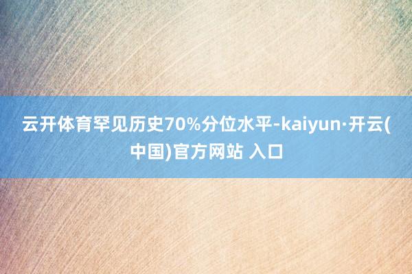 云开体育罕见历史70%分位水平-kaiyun·开云(中国)官方网站 入口