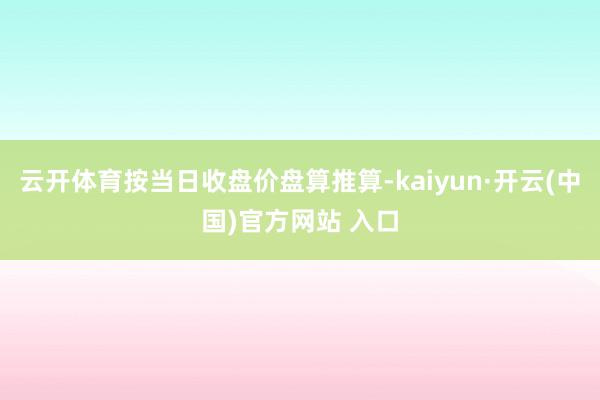 云开体育按当日收盘价盘算推算-kaiyun·开云(中国)官方网站 入口