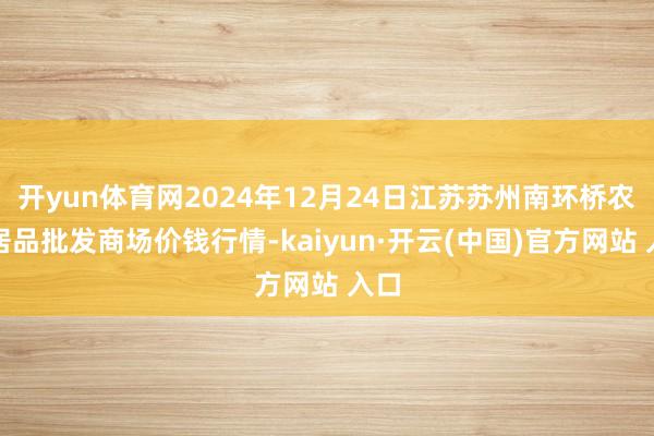 开yun体育网2024年12月24日江苏苏州南环桥农副居品批发商场价钱行情-kaiyun·开云(中国)官方网站 入口