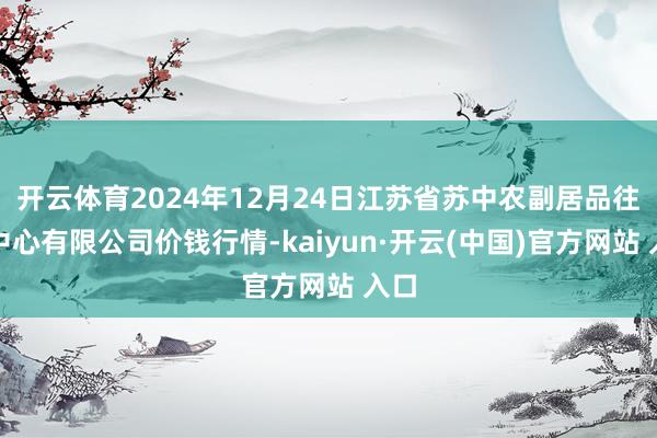 开云体育2024年12月24日江苏省苏中农副居品往复中心有限公司价钱行情-kaiyun·开云(中国)官方网站 入口