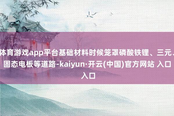 体育游戏app平台基础材料时候笼罩磷酸铁锂、三元、固态电板等道路-kaiyun·开云(中国)官方网站 入口