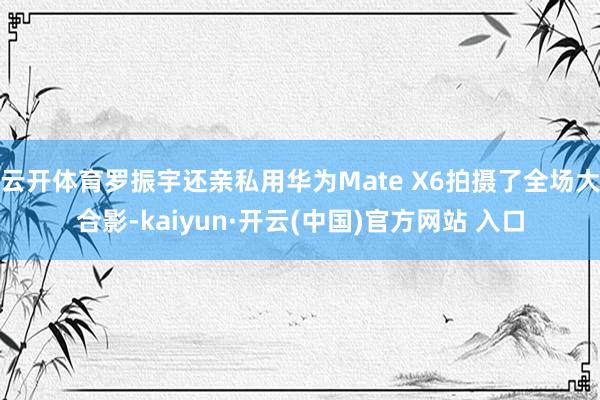 云开体育罗振宇还亲私用华为Mate X6拍摄了全场大合影-kaiyun·开云(中国)官方网站 入口