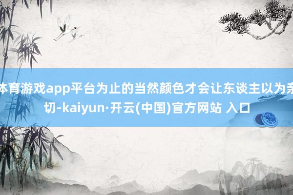 体育游戏app平台为止的当然颜色才会让东谈主以为亲切-kaiyun·开云(中国)官方网站 入口