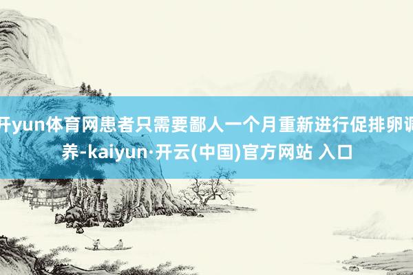 开yun体育网患者只需要鄙人一个月重新进行促排卵调养-kaiyun·开云(中国)官方网站 入口