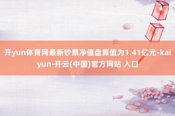 开yun体育网最新钞票净值盘算值为1.41亿元-kaiyun·开云(中国)官方网站 入口