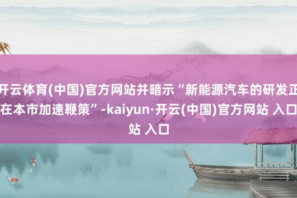 开云体育(中国)官方网站并暗示“新能源汽车的研发正在本市加速鞭策”-kaiyun·开云(中国)官方网站 入口