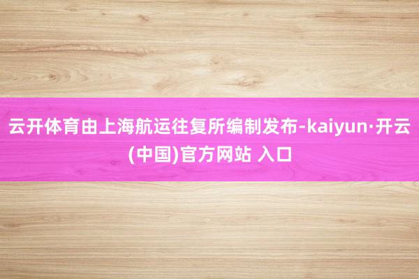 云开体育由上海航运往复所编制发布-kaiyun·开云(中国)官方网站 入口