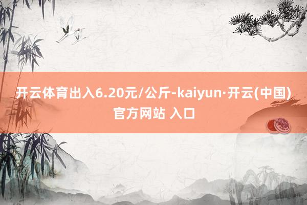 开云体育出入6.20元/公斤-kaiyun·开云(中国)官方网站 入口