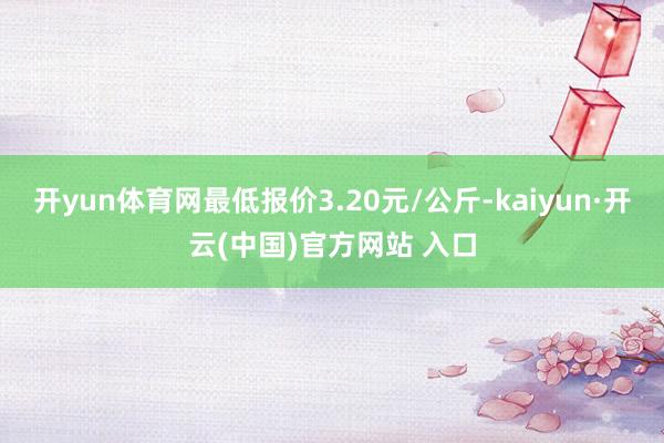 开yun体育网最低报价3.20元/公斤-kaiyun·开云(中国)官方网站 入口