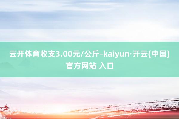 云开体育收支3.00元/公斤-kaiyun·开云(中国)官方网站 入口