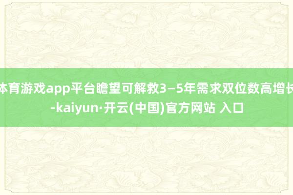 体育游戏app平台瞻望可解救3—5年需求双位数高增长-kaiyun·开云(中国)官方网站 入口