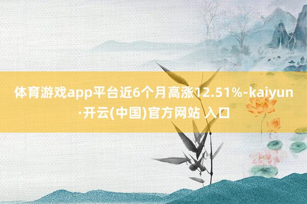 体育游戏app平台近6个月高涨12.51%-kaiyun·开云(中国)官方网站 入口