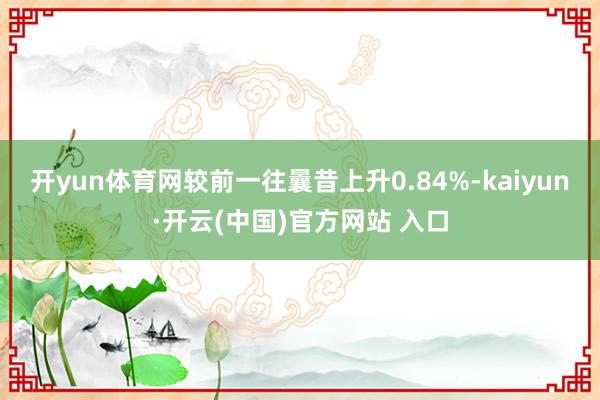 开yun体育网较前一往曩昔上升0.84%-kaiyun·开云(中国)官方网站 入口