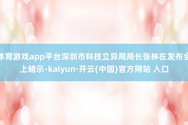 体育游戏app平台深圳市科技立异局局长张林在发布会上暗示-kaiyun·开云(中国)官方网站 入口